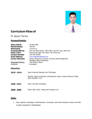 Curriculum Vitae of
Mr. Nguyen Thai Hoa
Personal Details:
Date of Birth : 20-May-1990
Marital Status : Married
Nationality : Vietnamese
Present Address : 8/31 Bui Ngoc Duong, Thanh Nhan, Hai Ba Trung, Hanoi City
Home Town : Dong Group, Ngoc Hai, Doson, Hai Phong City
Contact Number : +84 985 205706
Email Address : Tom.singhabeer@gmail.com
Career Interests : Human Resources, Customer Services, Sales Management,
Marketing office Professional
Expected Salary : 750 USD per Month
Availability : Immediate
Education
2010 – 2014 Hanoi University Business and Technology
Bachelor degree of business administration major is Human Resource Grade
point Average is 7,32
2008 - 2010 Hanoi university technology
2006- 2008 Doson High school Grade point Average is 8,1
Skills:
 Have extensive knowledge in Administration, Purchasing, Government Business contract and able
to apply management methodologies.
 