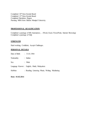 Completed 10th from Kerala Board
Completed 12th from Kerala Board
Completed Bachelors Degree
Pursuing MBA from Sikkim Manipal University
PROFESSIONAL QUALIFICATION
Completed a package of MS Automation… (Word, Excel, PowerPoint, Internet Browsing)
Completed a package of Tally
STRENGTH
Hard working, Confident, Accept Challenges.
PERSONAL DETAILS
Date of Birth : 31.01.1984
Nationality : Indian
Sex : Male
Language Known : English, Hindi, Malayalam
Hobbies : Reading, Listening Music, Writing, Meditating
Date: 01.02.2014
 