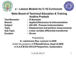 C_16_AEI_305_2.2
Prepared by
K. Lakshmana Rao, Lecturer in AEIE
Under the guidance of P.RamaKrishna, Head of AEIE
at A.A.N.M &V.V.R.S.R Polytechnic, Gudlavalleru
State Board of Technical Education & Training
Andhra Pradesh
1
e – Lesson Module for C-16 Curriculum
Year/Semester : III Semester
Branch : Applied Electronics & Instrumentation
Subject : AEI-305, Process Instrumentation
Topic : Displacement and position measurements
Sub Topic : Linear variable differential transformer
Duration : 50 min
 