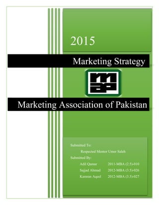 2015
Submitted To:
Respected Mentor Umer Saleh
Submitted By:
Adil Qamar 2011-MBA (2.5)-010
Sajjad Ahmad 2012-MBA (3.5)-026
Kamran Aqeel 2012-MBA (3.5)-027
Marketing Strategy
Marketing Association of Pakistan
 
