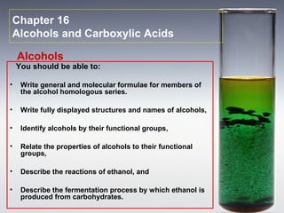 Chapter 16
Alcohols and Carboxylic Acids
You should be able to:
• Write general and molecular formulae for members of
the alcohol homologous series.
• Write fully displayed structures and names of alcohols,
• Identify alcohols by their functional groups,
• Relate the properties of alcohols to their functional
groups,
• Describe the reactions of ethanol, and
• Describe the fermentation process by which ethanol is
produced from carbohydrates.
Alcohols
 