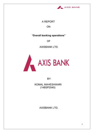 1
A REPORT
ON
“Overall banking operations”
OF
AXISBANK LTD.
BY:
KOMAL MAHESHWARI
(14BSP2540)
AXISBANK LTD.
 