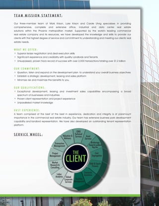 Asset
Services
B
Tena
THE
CLIENT
E
In
Facilities
Management Global
Corporate
Services
Labor
Analytics
Market
Research&
Consulting
Project
Management
Transaction
Management
Valuation&
Advisory
CBRE
Technical
Services
Asset
Services
Cost
Segregation
Debt & Equity
Finance
Economic
Incentives
Facilities
Management
Global
Corporate
Services
Labor
Analytics
Market
Research &
Consulting
Project
Management
Transaction
Management
Valuation &
Advisory
CBRE
Technical
Services
THE
CLIENT
Brokerage
Tenant&Landlord
Rep./Inv.
S E R V I C E W H E E L :
T E A M M I S S I O N S T A T E M E N T:
Our three-member team of Mark Krison, Luke Krison and Carole Uhrig specializes in providing
comprehensive, complete and extensive office, industrial and data center real estate
solutions within the Phoenix metropolitan market. Supported by the world’s leading commercial
real estate company and its resources, we have developed the knowledge and skills to provide our
clients with the highest degree of service and commitment to understanding and meeting our clients' real
estate needs.
W H A T W E O F F E R :
+	 Superior lease negotiation and deal execution skills
+	 Significant experience and credibility with quality Landlords and Tenants
+	 Unsurpassed, proven track record of success with over 2,000 transactions totaling over $1.2 billion
O U R C O M M I T M E N T:
+	 Question, listen and expand on the development plan	 to understand your overall business objectives
+	 Establish a strategic development, leasing and sales platform
+	 Minimize risk and maximize the benefits to you
O U R Q U A L I F I C A T I O N S :
+	Exceptional development, leasing and investment sales capabilities encompassing a broad
	 spectrum of businesses and industries
+	 Proven client representation and project experience
+	 Unparalleled market knowledge
V A S T E X P E R I E N C E :
A team comprised of the best of the best in experience, dedication and integrity is of paramount
importance in the commercial real estate industry. Our team has extensive business park development
capability and landlord representation. We have also developed an outstanding tenant representation
platform.
 