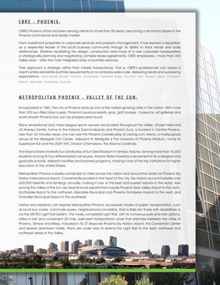 C B R E - P H O E N I X :
CBRE's Phoenix office has been serving clients for more than 55 years, becoming a dominant player in the
Phoenix commercial real estate market.
From investment properties to corporate services and property management, it has earned a reputation
as a respected leader in the local business community through its ability to track trends and build
relationships. Whether facilitating the design, construction and move of a new corporate headquarters
or strategically planning and negotiating complex lease agreements, CBRE employees – more than 300
Valley wide – offer the most integrated array of portfolio services.
Their approach is strategic rather than merely transactional. That is, CBRE's professionals can assess a
client's entire real estate portfolio requirements on a company-wide scale, delivering results and surpassing
expectations. Submarkets Served: Phoenix, Scottsdale, Paradise Valley, Fountain Hills, Tempe, Mesa, Chandler,
Gilbert, Glendale, Goodyear, Surprise
M E T R O P O L I T A N P H O E N I X - V A L L E Y O F T H E S U N :
Incorporated in 1881, the city of Phoenix ranks as one of the fastest-growing cities in the nation. With more
than 300 sun-filled days a year, Phoenix’s luxurious resorts, spas, golf courses , museums, art galleries and
world renown Phoenix Zoo can be enjoyed year round.
Many recreational and major-league sports venues are located throughout the Valley. Chase Field and
US Airways Center, home to the Arizona Diamondbacks and Phoenix Suns, is located in Central Phoenix.
Less than 30 minutes away, one can see the Phoenix Coyotes play at Jobing.com Arena, a multipurpose
venue at the Westgate City Center. Adjacent to Westgate is The University of Phoenix Stadium, home to
Superbowl XLII and the 2009 NFC Division Champions, the Arizona Cardinals.
The Arizona State University Sun Devils play at Sun Devil Stadium in Tempe, Arizona. Serving more than 76,000
students among its four differentiated campuses, Arizona State University is renowned for its undergrad and
graduate schools, research facilities and business programs, making it one of the top institutions for higher
education in the United States.
Metropolitan Phoenix is easily connected to cities across the nation and around the world via Phoenix Sky
Harbor International Airport. Conveniently located in the heart of the city, Sky Harbor accommodates over
600,000 takeoffs and landings annually, making it one of the best and busiest airports in the world. Also
serving the Valley of the Sun are several local airports that include Phoenix Deer Valley Airport to the north,
Scottsdale Airport to the northeast, Glendale Municipal and Phoenix Goodyear Airports to the west, and
Chandler Municipal Airport to the southeast.
Visitors and residents can explore Metropolitan Phoenix via several modes of public transportation, such
as local bus routes, commuter buses, neighborhood circulators, Dial-a-Ride (for those with disabilities) or
via the METRO Light Rail System. The newly completed Light Rail, with its numerous park-and-ride options,
offers a fast and convenient 20-mile, east-west transportation route that stretches between the cities of
Phoenix, Tempe and Mesa. Included in its 27 stops are Phoenix Sky Harbor Airport, the Convention Center
and several downtown hotels. Plans are under way to extend the Light Rail to the west, northwest and
northeast areas of the Valley.
 