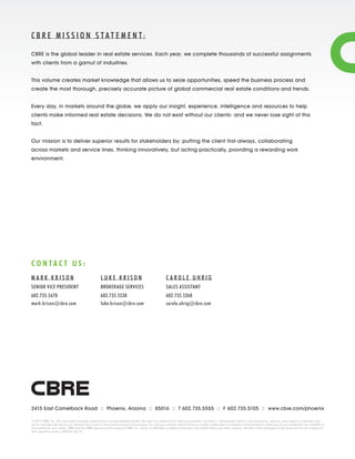 2415 East Camelback Road :: Phoenix, Arizona :: 85016 :: T 602.735.5555 :: F 602.735.5105 :: www.cbre.com/phoenix
M A R K K R I S O N
SENIOR VICE PRESIDENT
602.735.5670
mark.krison@cbre.com
L U K E K R I S O N
BROKERAGE SERVICES
602.735.5538
luke.krison@cbre.com
C A R O L E U H R I G
SALES ASSISTANT
602.735.5260
carole.uhrig@cbre.com
C O N T A C T U S :
© 2014 CBRE, Inc. This information has been obtained from sources believed reliable. We have not verified it and make no guarantee, warranty or representation about it. Any projections, opinions, assumptions or estimates used
are for example only and do not represent the current or future performance of the property. You and your advisors should conduct a careful, independent investigation of the property to determine to your satisfaction the suitability of
the property for your needs. CBRE and the CBRE logo are service marks of CBRE, Inc. and/or its affiliated or related companies in the United States and other countries. All other marks displayed on this document are the property of
their respective owners. MK6963_06/14
C B R E M I S S I O N S T A T E M E N T:
CBRE is the global leader in real estate services. Each year, we complete thousands of successful assignments
with clients from a gamut of industries.
This volume creates market knowledge that allows us to seize opportunities, speed the business process and
create the most thorough, precisely accurate picture of global commercial real estate conditions and trends.
Every day, in markets around the globe, we apply our insight, experience, intelligence and resources to help
clients make informed real estate decisions. We do not exist without our clients- and we never lose sight of this
fact.
Our mission is to deliver superior results for stakeholders by: putting the client first-always, collaborating
across markets and service lines, thinking innovatively, but acting practically, providing a rewarding work
environment.
 