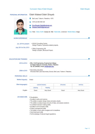 Curriculum Vitae of Odeh Shayeb Odeh Shayeb 
Page 1 / 2 
PERSONAL INFORMATION 
Odeh Waleed Odeh Shayeb 
Beit Leed, Tulkerm, Palestine, +970 
+970 (0) 595 466 534 
Eng.Shayeb.Odeh@hotmial.com 
Shayeb.OdehW@gmail.com 
Sex: Male Date of birth: October 20, 1992 Nationality: Jordanian Marital Status: Single 
WORK EXPERIENCE 
EDUCATION AND TRAINING 
PERSONAL SKILLS 
Jun, 2014 to present 
July, 2013 
to Oct, ▪ AQUA Consulting Centre. 
Design Projects, Hydraulics-related projects, 
▪ ORAL Engineering Off. 
Design a project, Structural Project, 
2010 to 2014 
2008 to 2010 
▪ BSc, Civil Engineering, Engineering College. 
An-Najah National University, Nablus, Palestine 
Tel. 09 2394960, email: info@najah.edu. 
▪ Secondary education 
Shuhada’ Beit Leed Secondary School, Leed, Tulkerm, Palestine. 
Mother tongue(s) 
Arabic 
Other language(s) 
UNDERSTANDING 
SPEAKING 
WRITING 
Listening 
Reading 
English 
Good 
Very Good 
Good 
Very Good 
Job-related skills 
▪ Visualization. 
▪ Excellent maths and science. 
▪ The ability to explain design ideas and plans clearly 
▪ The ability to analyze large amounts of data, and assess solutions 
▪ A confident decision-making ability 
▪ Excellent communication skills 
▪ Project management skills 
▪ The ability to work within budgets and deadlines 
▪ Good teamwork skills 
▪ Full knowledge of relevant legal regulations. 
 