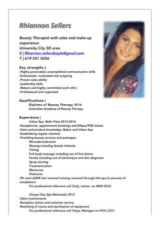Beauty Therapist with sales and make-up
experience
University City SD area
E | Rhiannon.sellersboyle@gmail.com
T | 619 551 5056
Key strengths |
-Highly personable; accomplished communication skills
-Enthusiastic, motivated and outgoing
-Proven sales ability
-Leadership skills
-Mature and highly committed work ethic
-Professional and organized
Qualifications |
Diploma of Beauty Therapy 2014-
Australian Academy of Beauty Therapy
Experience |
Urban Spa- Bella Vista 2013-2014
-Receptionist, appointment bookings and Eftpos/POS duties
-Sales and product knowledge; Babor and Urban Spa
-Establishing regular clientele
-Providing beauty services and packages;
Microdermabrasion
Waxing including female intimate
Tinting
Full body massage including use of hot stones
Facials including use of electrolysis and skin diagnosis
Spray tanning
Treatment plans
Manicures
Pedicures
-IPL and LASER hair removal training received through this spa (in process of
completion)
For professional reference call Carly, trainer, on 8883 0333
Choyez Day Spa-Newcastle 2012
-Salon maintenance
-Reception duties and customer service
-Resetting of rooms and sterilization of equipment
For professional reference call Tanya, Manager on 4925 2255
 