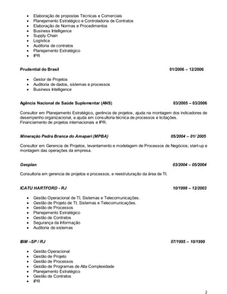 2
 Elaboração de propostas Técnicas e Comerciais
 Planejamento Estratégico e Controladoria de Contratos
 Elaboração de Normas e Procedimentos
 Business Intelligence
 Supply Chain
 Logística
 Auditoria de contratos
 Planejamento Estratégico
 IPR
Prudential do Brasil 01/2006 – 12/2006
 Gestor de Projetos
 Auditoria de dados, sistemas e processos
 Business Intelligence
Agência Nacional de Saúde Suplementar (ANS) 03/2005 – 03/2006
Consultor em Planejamento Estratégico, gerência de projetos, ajuda na montagem dos indicadores de
desempenho organizacional, e ajuda em consultoria técnica de processos e licitações.
Financiamento de projetos internacionais e IPR.
Mineração Pedra Branca do Amapari (MPBA) 05/2004 – 01/ 2005
Consultor em Gerencia de Projetos, levantamento e modelagem de Processos de Negócios; start-up e
montagem das operações da empresa.
Geoplan 03/2004 – 05/2004
Consultoria em gerencia de projetos e processos, e reestruturação da área de TI.
ICATU HARTFORD - RJ 10/1999 – 12/2003
 Gestão Operacional de TI, Sistemas e Telecomunicações.
 Gestão de Projeto de TI, Sistemas e Telecomunicações.
 Gestão de Processos
 Planejamento Estratégico
 Gestão de Contratos
 Segurança da Informação
 Auditoria de sistemas
IBM –SP / RJ 07/1995 – 10/1999
 Gestão Operacional
 Gestão de Projeto
 Gestão de Processos
 Gestão de Programas de Alta Complexidade
 Planejamento Estratégico
 Gestão de Contratos
 IPR
 