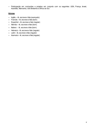4
─ Participação em comissões e projetos em conjunto com os seguintes: USA, França, Israel,
Austrália, Alemanha, Grã Bretanha e África do Sul.
Idiomas
─ Inglês – lê, escreve e fala (avançado)
─ Francês – lê, escreve e fala (bom)
─ Espanhol – lê, escreve e fala (regular)
─ Alemão – lê, escreve e fala (bom)
─ Italiano - lê, escreve e fala (bom)
─ Hebraico - lê, escreve e fala (regular)
─ Latim - lê, escreve e fala (regular)
─ Aramaico - lê, escreve e fala (regular)
 