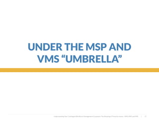  
UNDER THE MSP AND
VMS “UMBRELLA”
Understanding Your Contingent Workforce Management Ecosystem; The Meaning of Three Acronyms—VMS, MSP, and FMS | 17
 