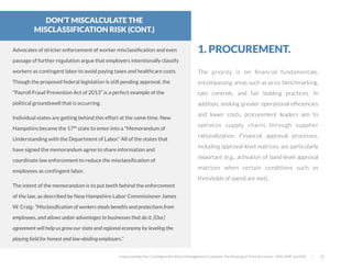 The priority is on ﬁnancial fundamentals,
encompassing areas such as price benchmarking,
rate controls, and fair bidding practices. In
addition, seeking greater operational efﬁciencies
and lower costs, procurement leaders aim to
optimize supply chains through supplier
rationalization. Financial approval processes,
including approval-level matrices, are particularly
important (e.g., activation of band-level approval
matrices when certain conditions such as
thresholds of spend are met).
1. PROCUREMENT.
Understanding Your Contingent Workforce Management Ecosystem; The Meaning of Three Acronyms—VMS, MSP, and FMS | 22
Advocates of stricter enforcement of worker misclassiﬁcation and even
passage of further regulation argue that employers intentionally classify
workers as contingent labor to avoid paying taxes and healthcare costs.
Though the proposed federal legislation is still pending approval, the
“Payroll Fraud Prevention Act of 2013” is a perfect example of the
political groundswell that is occurring.
 
Individual states are getting behind this effort at the same time. New
Hampshire became the 17th state to enter into a “Memorandum of
Understanding with the Department of Labor.” All of the states that
have signed the memorandum agree to share information and
coordinate law enforcement to reduce the misclassiﬁcation of
employees as contingent labor.
The intent of the memorandum is to put teeth behind the enforcement
of the law, as described by New Hampshire Labor Commissioner James
W. Craig: “Misclassiﬁcation of workers steals beneﬁts and protections from
employees, and allows unfair advantages to businesses that do it. [Our]
agreement will help us grow our state and regional economy by leveling the
playing ﬁeld for honest and law-abiding employers.”
DON’T MISCALCULATE THE
MISCLASSIFICATION RISK (CONT.)
 