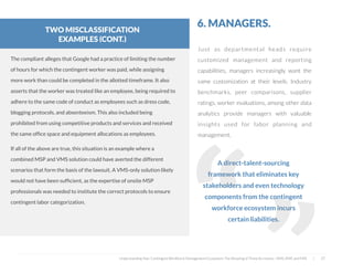  
The compliant alleges that Google had a practice of limiting the number
of hours for which the contingent worker was paid, while assigning
more work than could be completed in the allotted timeframe. It also
asserts that the worker was treated like an employee, being required to
adhere to the same code of conduct as employees such as dress code,
blogging protocols, and absenteeism. This also included being
prohibited from using competitive products and services and received
the same ofﬁce space and equipment allocations as employees.
If all of the above are true, this situation is an example where a
combined MSP and VMS solution could have averted the different
scenarios that form the basis of the lawsuit. A VMS-only solution likely
would not have been sufﬁcient, as the expertise of onsite MSP
professionals was needed to institute the correct protocols to ensure
contingent labor categorization.
Just as departmental heads require
customized management and reporting
capabilities, managers increasingly want the
same customization at their levels. Industry
benchmarks, peer comparisons, supplier
ratings, worker evaluations, among other data
analytics provide managers with valuable
insights used for labor planning and
management.
6. MANAGERS.
A direct-talent-sourcing
framework that eliminates key
stakeholders and even technology
components from the contingent
workforce ecosystem incurs
certain liabilities.
“
“
Understanding Your Contingent Workforce Management Ecosystem; The Meaning of Three Acronyms—VMS, MSP, and FMS | 27
TWO MISCLASSIFICATION
EXAMPLES (CONT.)
 