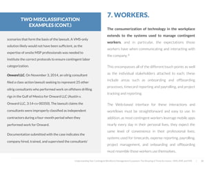  
7. WORKERS.
The consumerization of technology in the workplace
extends to the systems used to manage contingent
workers, and in particular, the expectations those
workers have when communicating and interacting with
the company. 8
This encompasses all of the different touch points as well
as the individual stakeholders attached to each; these
include areas such as onboarding and offboarding
processes, timecard reporting and payrolling, and project
tracking and reporting.
The Web-based interface for these interactions and
workflows must be straightforward and easy to use. In
addition, as most contingent workers leverage mobile apps
nearly every day in their personal lives, they expect the
same level of convenience in their professional lives;
systems used for timecards, expense reporting, payrolling,
project management, and onboarding and offboarding
must resemble those workers use themselves.
Understanding Your Contingent Workforce Management Ecosystem; The Meaning of Three Acronyms—VMS, MSP, and FMS | 28
scenarios that form the basis of the lawsuit. A VMS-only
solution likely would not have been sufﬁcient, as the
expertise of onsite MSP professionals was needed to
institute the correct protocols to ensure contingent labor
categorization.
Onward LLC. On November 3, 2014, an oilrig consultant
ﬁled a class-action lawsuit seeking to represent 25 other
oilrig consultants who performed work on offshore drilling
rigs in the Gulf of Mexico for Onward LLC (Austin v.
Onward LLC, 3:14-cv-00350). The lawsuit claims the
consultants were improperly classiﬁed as independent
contractors during a four-month period when they
performed work for Onward.
 
Documentation submitted with the case indicates the
company hired, trained, and supervised the consultants’
TWO MISCLASSIFICATION
EXAMPLES (CONT.)
 