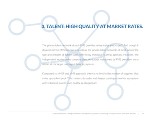  
The private talent network of each FMS provider varies in size and scope.11 And though it
depends on the FMS solution in question, the private talent networks of most exceed the
size and breadth of talent pools offered by individual stafﬁng agencies. However, the
independent workers who comprise the talent pools maintained by FMS providers are a
subset of the larger contingent labor ecosystem.
Compared to a MSP and VMS approach, there is no limit to the number of suppliers that
make up a talent pool. This creates a broader and deeper contingent worker ecosystem
with enhanced quantity and quality as a byproduct.
3. TALENT: HIGH QUALITY AT MARKET RATES.
Understanding Your Contingent Workforce Management Ecosystem; The Meaning of Three Acronyms—VMS, MSP, and FMS | 34
 