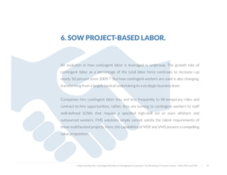 6. SOW PROJECT-BASED LABOR.
An evolution in how contingent labor is leveraged is underway. The growth rate of
contingent labor as a percentage of the total labor force continues to increase—up
nearly 50 percent since 2009.12 But how contingent workers are used is also changing;
transforming from a largely tactical undertaking to a strategic business lever.
Companies hire contingent labor less and less frequently to ﬁll temporary roles and
contract-to-hire opportunities; rather, they are turning to contingent workers to staff
well-deﬁned SOWs that require a speciﬁed high-skill set or even offshore and
outsourced workers. FMS solutions simply cannot satisfy the talent requirements of
these multifaceted projects. Here, the capabilities of MSP and VMS present a compelling
value proposition.
Understanding Your Contingent Workforce Management Ecosystem; The Meaning of Three Acronyms—VMS, MSP, and FMS | 37
 