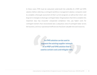  
An FMS solution can be used to
augment the existing supplier network
of an MSP and VMS solution that is
used to contain costs and mitigate risks.
In these cases, FMS must be subsumed underneath the umbrella of a MSP and VMS
solution. Before selecting a contingent workforce management solution, companies need
to complete a thorough assessment of their current programs as well as their short- and
long-term strategies to leverage contingent labor. Organizations that fail to complete this
important step may encounter unexpected compliance risks, pay higher costs for
contingent workers than necessitated, lack a ubiquitous view of contingent labor across
the business, and incur operational inefﬁciencies that drain valuable time and resources.
Understanding Your Contingent Workforce Management Ecosystem; The Meaning of Three Acronyms—VMS, MSP, and FMS | 40
“
“
 