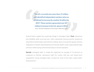  
The U.S. currently has more than 17 million
self-identiﬁed independent workers who are
predicted to increase by another 8 million by
2017. These workers generated over $1
trillion in income in the U.S. alone in 2013.
Source: “2014 State of Independence in America Report,” MBO Partners, 2014.
Several factors explain this surprising change in contingent labor. First, enterprises
lose ﬂexibility while incurring costs—often substantial—during economic downturns
when they ﬁnd themselves with full-time stafﬁng ratios at virtual full capacity. And the
implications of layoffs extend beyond just ﬁnancial; layoffs create organizational angst
and churn while having a detrimental impact on brand reputation.
Second, contingent labor is simply less expensive—an average of 13 percent—as
compared to full-time, permanent staff. For certain skill sets and shorter-term
assignments, hiring contingent labor—at least for some of the tasks—makes better
ﬁnancial sense.4
“
Understanding Your Contingent Workforce Management Ecosystem; The Meaning of Three Acronyms—VMS, MSP, and FMS | 4
“
 
