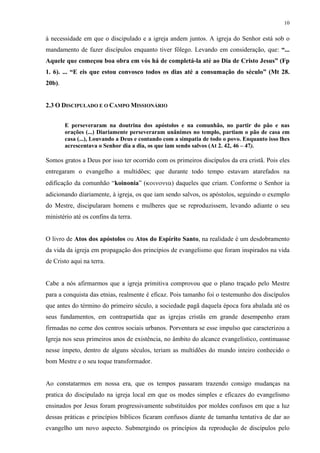 10
à necessidade em que o discipulado e a igreja andem juntos. A igreja do Senhor está sob o
mandamento de fazer discípulos enquanto tiver fôlego. Levando em consideração, que: “...
Aquele que começou boa obra em vós há de completá-la até ao Dia de Cristo Jesus” (Fp
1. 6). ... “E eis que estou convosco todos os dias até a consumação do século” (Mt 28.
20b).
2.3 O DISCIPULADO E O CAMPO MISSIONÁRIO
E perseveraram na doutrina dos apóstolos e na comunhão, no partir do pão e nas
orações (...) Diariamente perseveraram unânimes no templo, partiam o pão de casa em
casa (...), Louvando a Deus e contando com a simpatia de todo o povo. Enquanto isso lhes
acrescentava o Senhor dia a dia, os que iam sendo salvos (At 2. 42, 46 – 47).
Somos gratos a Deus por isso ter ocorrido com os primeiros discípulos da era cristã. Pois eles
entregaram o evangelho a multidões; que durante todo tempo estavam atarefados na
edificação da comunhão “koinonia” ) daqueles que criam. Conforme o Senhor ia
adicionando diariamente, à igreja, os que iam sendo salvos, os apóstolos, seguindo o exemplo
do Mestre, discipularam homens e mulheres que se reproduzissem, levando adiante o seu
ministério até os confins da terra.
O livro de Atos dos apóstolos ou Atos do Espírito Santo, na realidade é um desdobramento
da vida da igreja em propagação dos princípios de evangelismo que foram inspirados na vida
de Cristo aqui na terra.
Cabe a nós afirmarmos que a igreja primitiva comprovou que o plano traçado pelo Mestre
para a conquista das etnias, realmente é eficaz. Pois tamanho foi o testemunho dos discípulos
que antes do término do primeiro século, a sociedade pagã daquela época fora abalada até os
seus fundamentos, em contrapartida que as igrejas cristãs em grande desempenho eram
firmadas no cerne dos centros sociais urbanos. Porventura se esse impulso que caracterizou a
Igreja nos seus primeiros anos de existência, no âmbito do alcance evangelístico, continuasse
nesse ímpeto, dentro de alguns séculos, teriam as multidões do mundo inteiro conhecido o
bom Mestre e o seu toque transformador.
Ao constatarmos em nossa era, que os tempos passaram trazendo consigo mudanças na
pratica do discipulado na igreja local em que os modes simples e eficazes do evangelismo
ensinados por Jesus foram progressivamente substituídos por moldes confusos em que a luz
dessas práticas e princípios bíblicos ficaram confusos diante de tamanha tentativa de dar ao
evangelho um novo aspecto. Submergindo os princípios da reprodução de discípulos pelo
 