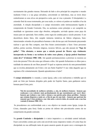 11
recrutamento das grandes massas. Deixando de lado o alvo principal de conquistar o mundo
mediante Cristo e a sua graça salvadora, convertendo os indivíduos, mas ao invés disso
centralizaram os seus alvos em perspectiva curta, que só visa o presente. O discipulado é a
extensão final de nosso testemunho, por essa razão, os valores só podem ser medidos à luz da
eternidade. A relação discipulado e o campo missionário estão intrinsecamente ligados à
compreensão da Grande Comissão. Ora, ou aceitamos como princípio a ser cumprido na
atualidade ou ignoramos como algo obsoleto, antiquadro, servindo apenas como peça de
museu para ser apreciada. Sem crédito, como regra de conduta para o século presente. E em
decorrência destes fatos, têm surgido inúmeras tentativas de líderes religiosos, bem-
intencionados oriundos de procedência humana e não divina que está ferozmente procurando
realizar o que não lhes compete, nem lhes foram comissionados a fazer. Estes procuram
atalhos, portas secretas, fórmulas mágicas, recursos falíveis, que não passam de “fogo de
palha”. “Não obstante, a menos que a missão pessoal do Mestre seja vitalmente
incorporada na forma e na tecitura de todos esses planos, a Igreja poderá funcionar
como deve” (Coleman 1980: 128). Até quando permaneceremos a priorizar os recursos ao
invés das pessoas? Pois são estas que efetuam a obra. Até quando fecharemos os olhos para a
realidade da natureza de um Deus pessoal? O qual se expressa através de uma personalidade
que se revelou plenamente em Cristo e do seu Santo Espírito? E nas vidas daqueles que se
sujeitam a Ele voluntariamente. Quando aprenderemos à lição?
O campo missionário é o mundo, e como Igreja, cabe a nós realizarmos o trabalho que só
pode ser feito por homens dirigidos pelo poder do Espírito Santo, para ganharem outros
homens para Cristo, pois:
Não há necessidades de melhores métodos, e, sim, de melhores homens - homens que
conheçam o seu redentor mais profundamente do que mentalmente por ouvir dizer-
homens que tenham a sua visão e sintam a sua paixão pelas almas perdidas - homens
que estejam dispostos a nada ser, a fim de que ele seja tudo – homens que queiram tão
somente que Cristo produza a sua vida neles e através deles, de acordo com a sua boa
vontade (Coleman 1980: 129).
Se procedermos em conformidade com o seu objetivo no mundo como Igreja, (corpo de
Cristo, chamados para fora). Então as portas do inferno não prevalecerão contra ela no
cumprimento da grande comissão.
Na grande Comissão o discipulado é o único imperativo e a atividade central indicado.
Fazer convertidos crentes por certo está envolvido nesse imperativo tendo a fé como base do
discipulado na sua edificação tanto de quem anuncia quanto de quem ouve a mensagem do
 