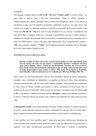 12
Evangelho.
Pois quando o Senhor Jesus em (Mt 11.28 – 30) disse “Vinde a mim” o convite referia – se
para todas as pessoas irem a Ele sem intermediário. Todos os aflitos, cansados e
sobrecarregados de coração, tamanho convite oferece nos refrigérios a alma. E nos adverte a
rejeitarmos o jugo cruel do mundo e do pecado, recebendo em troca o seu jugo suave. Seu
convite nos conduz ao descanso espiritual, mas não a ociosidade de ficarmos inertes à sua
ordem em (Mt 28. 18 – 20), pois uma vez que atendemos ao seu convite e usurfluimos das
suas maravilhas e tomamos sobre nos o seu jugo e aprendemos com Ele a sermos mansos e
humildes de coração, descansando nEle a nossa alma, o cumprimento da sua ordenança não se
torna um fardo penoso e nem o seu jugo algo impraticável. Pois ninguém pode cumprir o
“Ide” sem, contudo, cumprir o “Vinde”. Pois ninguém pode fazer discípulo sem ser discípulo
de Cristo Jesus sarado e tratado por ele.
2.4 O DISCIPULADO E O DISCIPULADOR
Durante a Idade de Ouro da Grécia o jovem Platão podia ser visto caminhando pelas
ruas de Atenas em busca de seu mestre: o maltrapilho descalço e brilhante Sócratés.
Aqui, provavelmente, estava, o inicio de um discipulado. Sócratés não escreveu livros.
Seus alunos escutavam atentamente cada palavra que ele dizia e observavam tudo o que
ele fazia, preparando-se para ensinar a outros. Mais tarde Platão fundou a Academia,
onde Filosofia e ciência continuaram a ser ensinados por 900 anos (Phillips 1983: 15).
Jesus Cristo, em seu relacionamento com os seus discípulos agiram de forma semelhante,
treinados com a finalidade de difundirem o evangelho do Reino de Deus. Seus aprendizes
estavam constantemente com ele, dia e noite durante três anos. Neste período eles escutavam
as boas novas do Reino, fixando seus ensinos. E após a ascensão de Cristo Jesus, eles se
lembraram do que ele tinha dito. Então creram na Escritura e na palavra que Ele dissera, (Jo
2. 22). E daí passou a obedecer aos seus ensinos. Discípulo é aquele que aprende as palavras,
os atos e o estilo de vida de seu mestre, com o objetivo de transmitir aos outros através da sua
vida.
O discipulado cristão é um relacionamento de mestre e aluno, baseado no modelo de Cristo,
no qual o mestre reproduz tão bem no aluno a plenitude da vida que têm em Cristo, que o
aluno é capaz de treinar outros para ensinarem a outros e assim ocorrer à multiplicação.
O que significa isto? Isto significa “amor”. Amor este que Jesus cativou seus discípulos de
forma incondicional, porque sempre procurava fazer o que era melhor para as pessoas que o
seguiam. Este amor incondicional proveniente de Deus para o homem, é ingrediente
 