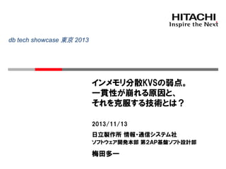 db tech showcase 東京 2013

インメモリ分散KVSの弱点。
一貫性が崩れる原因と、
それを克服する技術とは？
2013/11/13

日立製作所 情報・通信システム社
ソフトウェア開発本部 第２ＡＰ基盤ソフト設計部

梅田多一

 