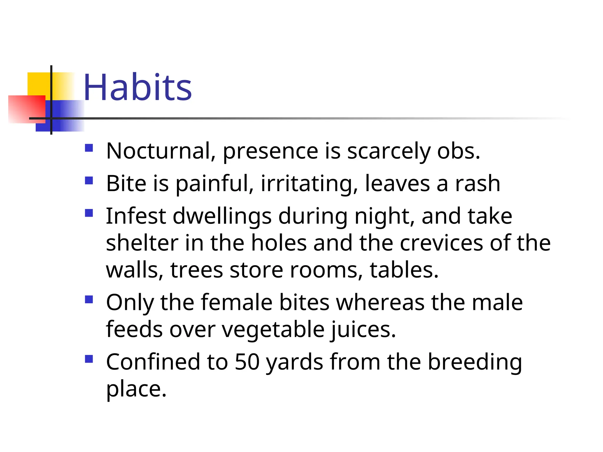 Habits
 Nocturnal, presence is scarcely obs.
 Bite is painful, irritating, leaves a rash
 Infest dwellings during night, and take
shelter in the holes and the crevices of the
walls, trees store rooms, tables.
 Only the female bites whereas the male
feeds over vegetable juices.
 Confined to 50 yards from the breeding
place.
 