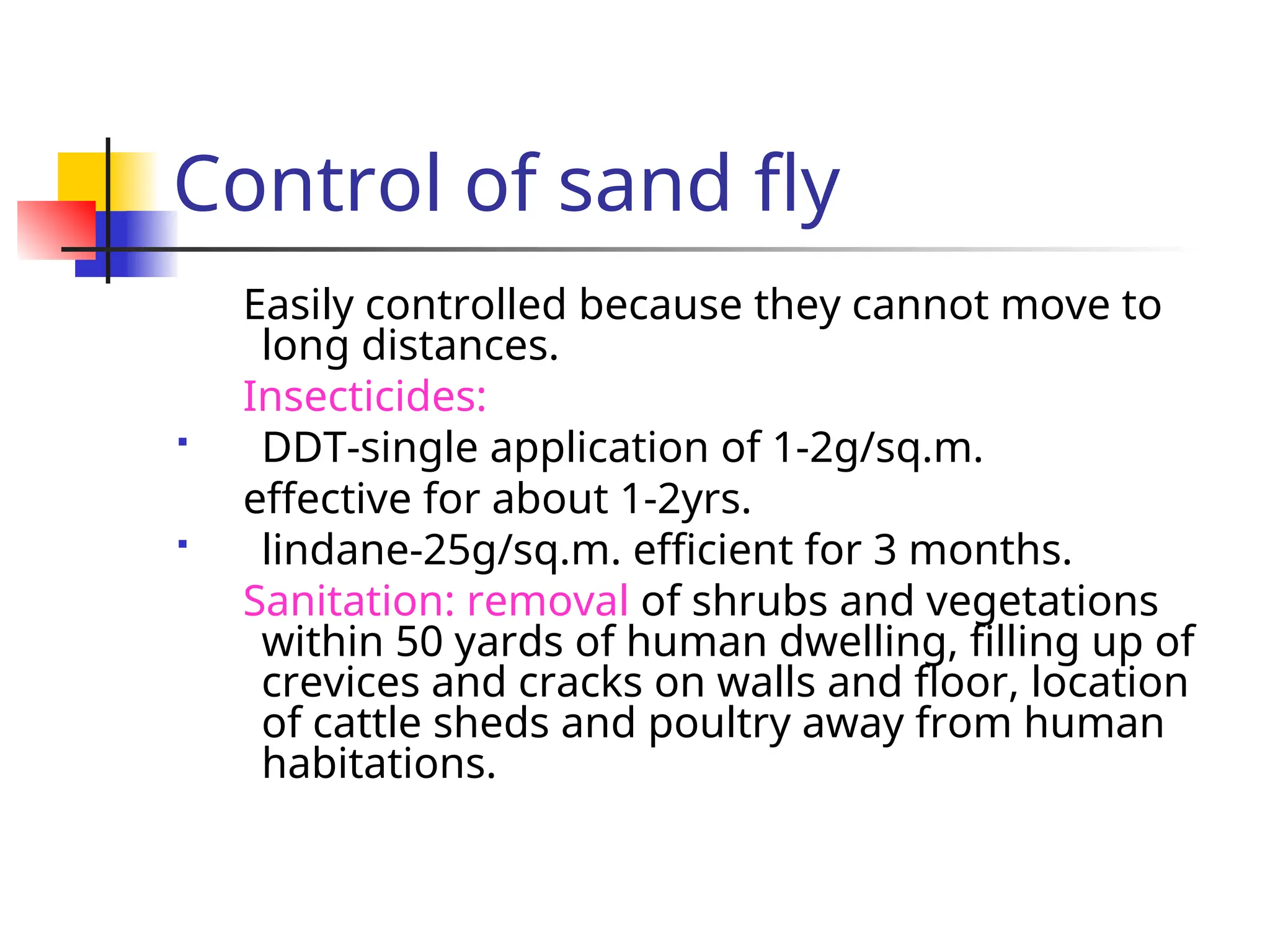 Control of sand fly
Easily controlled because they cannot move to
long distances.
Insecticides:
 DDT-single application of 1-2g/sq.m.
effective for about 1-2yrs.
 lindane-25g/sq.m. efficient for 3 months.
Sanitation: removal of shrubs and vegetations
within 50 yards of human dwelling, filling up of
crevices and cracks on walls and floor, location
of cattle sheds and poultry away from human
habitations.
 