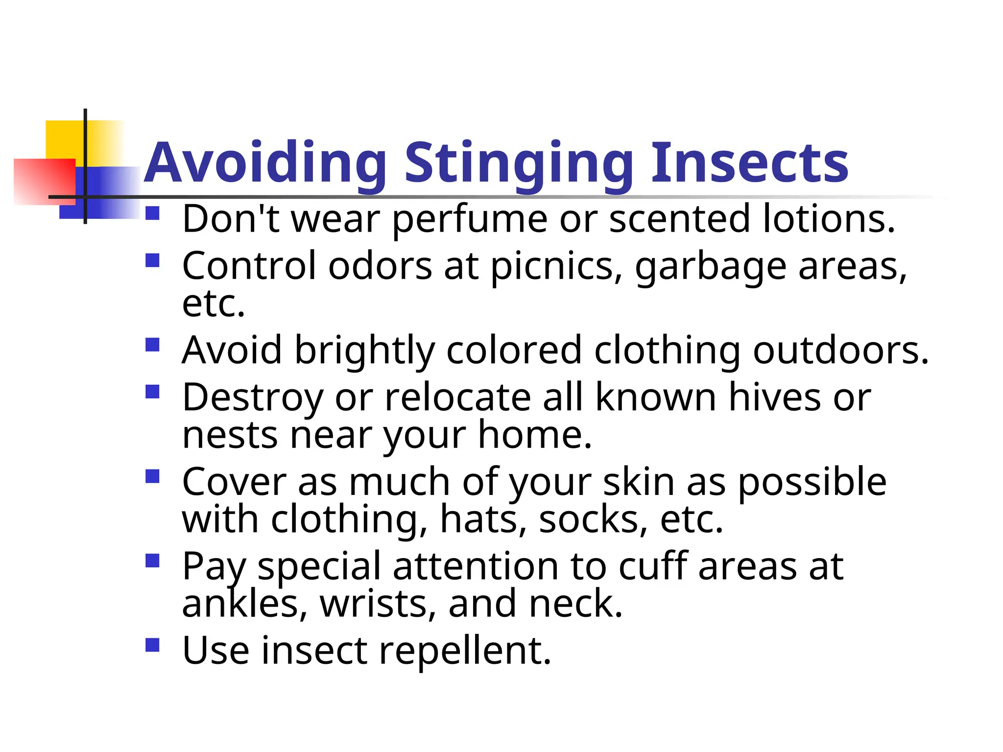 Avoiding Stinging Insects
 Don't wear perfume or scented lotions.
 Control odors at picnics, garbage areas,
etc.
 Avoid brightly colored clothing outdoors.
 Destroy or relocate all known hives or
nests near your home.
 Cover as much of your skin as possible
with clothing, hats, socks, etc.
 Pay special attention to cuff areas at
ankles, wrists, and neck.
 Use insect repellent.
 