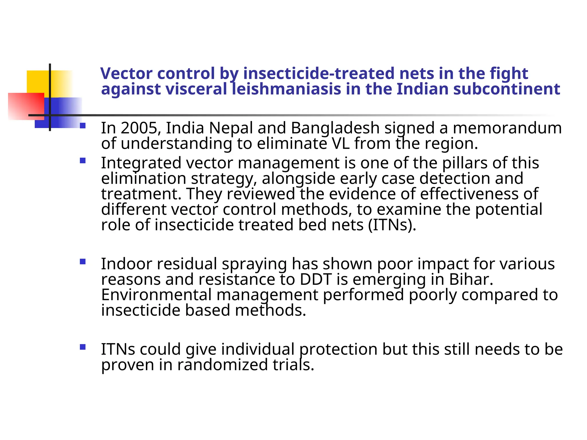Vector control by insecticide-treated nets in the fight
against visceral leishmaniasis in the Indian subcontinent
 In 2005, India Nepal and Bangladesh signed a memorandum
of understanding to eliminate VL from the region.
 Integrated vector management is one of the pillars of this
elimination strategy, alongside early case detection and
treatment. They reviewed the evidence of effectiveness of
different vector control methods, to examine the potential
role of insecticide treated bed nets (ITNs).
 Indoor residual spraying has shown poor impact for various
reasons and resistance to DDT is emerging in Bihar.
Environmental management performed poorly compared to
insecticide based methods.
 ITNs could give individual protection but this still needs to be
proven in randomized trials.
 