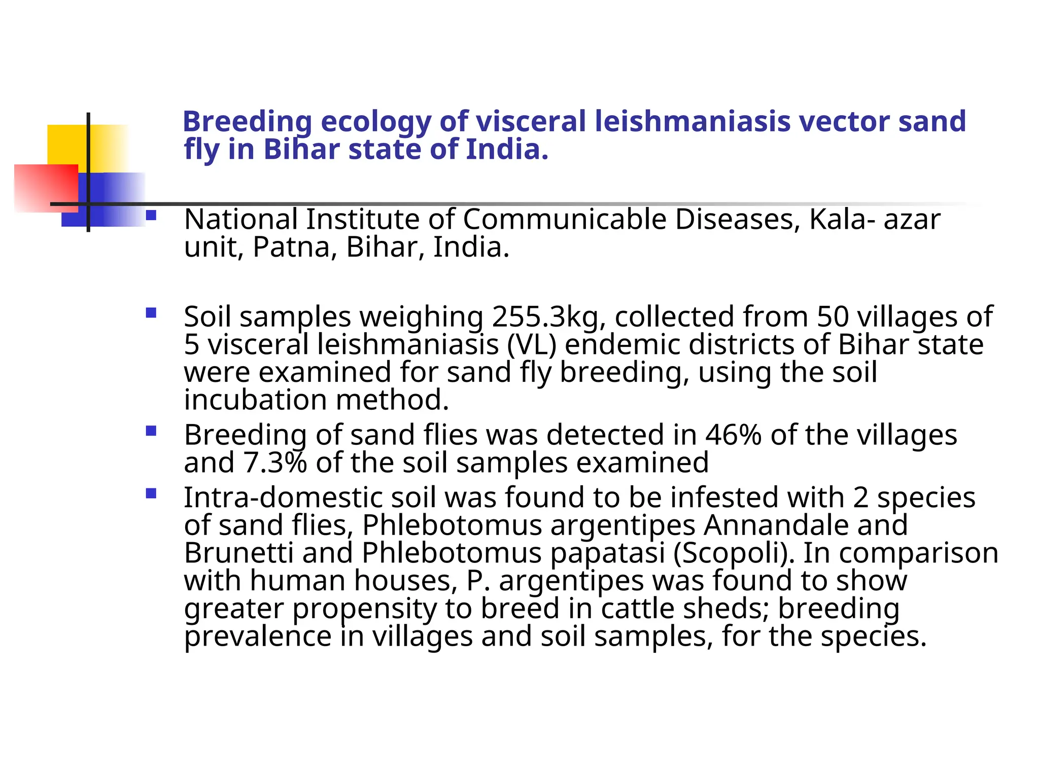 Breeding ecology of visceral leishmaniasis vector sand
fly in Bihar state of India.
 National Institute of Communicable Diseases, Kala- azar
unit, Patna, Bihar, India.
 Soil samples weighing 255.3kg, collected from 50 villages of
5 visceral leishmaniasis (VL) endemic districts of Bihar state
were examined for sand fly breeding, using the soil
incubation method.
 Breeding of sand flies was detected in 46% of the villages
and 7.3% of the soil samples examined
 Intra-domestic soil was found to be infested with 2 species
of sand flies, Phlebotomus argentipes Annandale and
Brunetti and Phlebotomus papatasi (Scopoli). In comparison
with human houses, P. argentipes was found to show
greater propensity to breed in cattle sheds; breeding
prevalence in villages and soil samples, for the species.
 