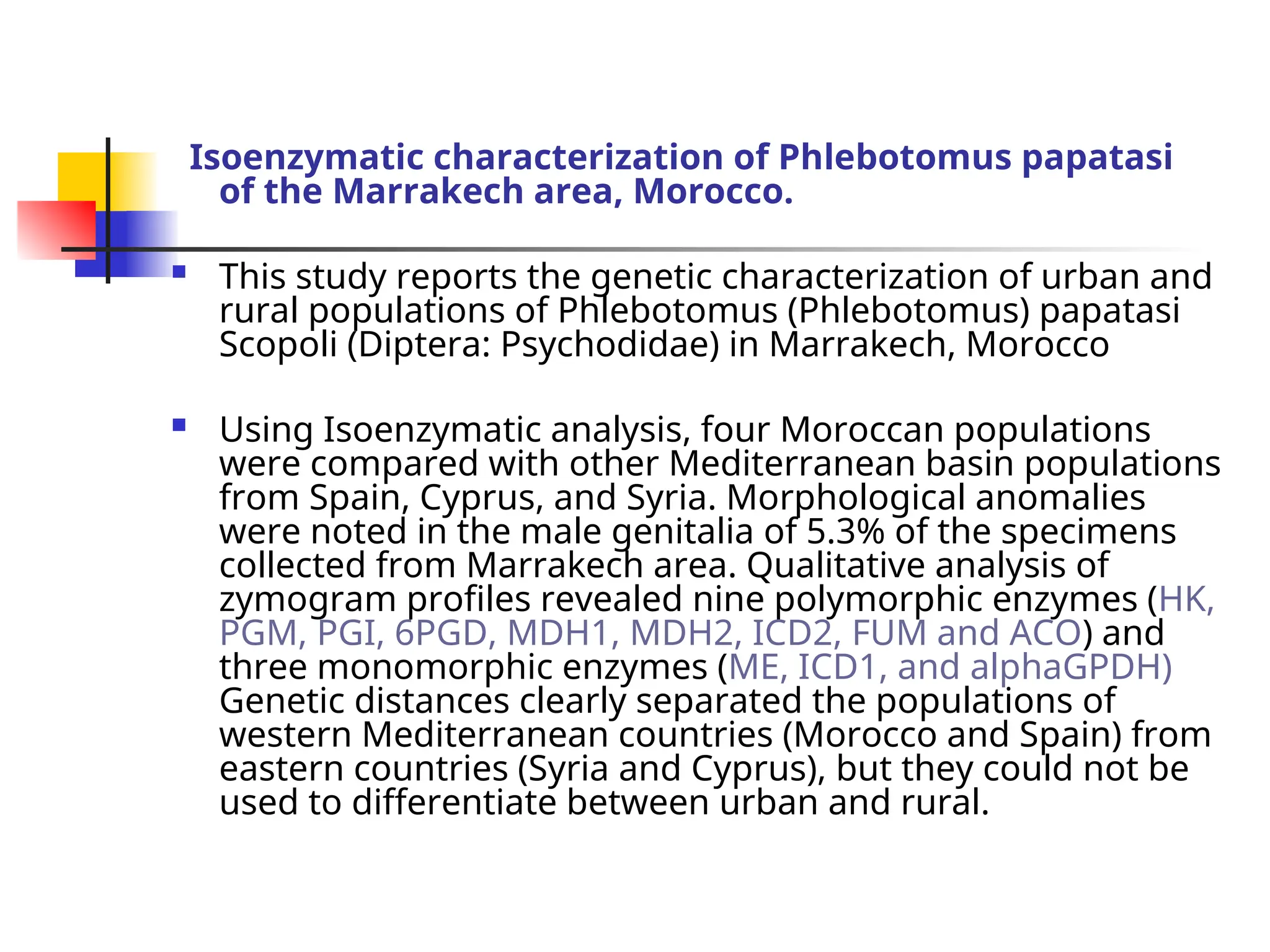 Isoenzymatic characterization of Phlebotomus papatasi
of the Marrakech area, Morocco.
 This study reports the genetic characterization of urban and
rural populations of Phlebotomus (Phlebotomus) papatasi
Scopoli (Diptera: Psychodidae) in Marrakech, Morocco
 Using Isoenzymatic analysis, four Moroccan populations
were compared with other Mediterranean basin populations
from Spain, Cyprus, and Syria. Morphological anomalies
were noted in the male genitalia of 5.3% of the specimens
collected from Marrakech area. Qualitative analysis of
zymogram profiles revealed nine polymorphic enzymes (HK,
PGM, PGI, 6PGD, MDH1, MDH2, ICD2, FUM and ACO) and
three monomorphic enzymes (ME, ICD1, and alphaGPDH)
Genetic distances clearly separated the populations of
western Mediterranean countries (Morocco and Spain) from
eastern countries (Syria and Cyprus), but they could not be
used to differentiate between urban and rural.
 