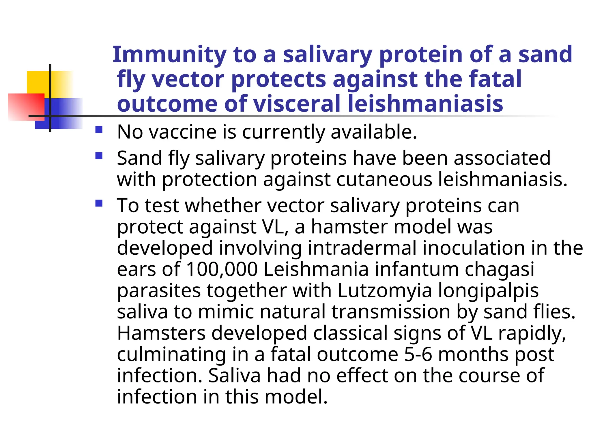 Immunity to a salivary protein of a sand
fly vector protects against the fatal
outcome of visceral leishmaniasis
 No vaccine is currently available.
 Sand fly salivary proteins have been associated
with protection against cutaneous leishmaniasis.
 To test whether vector salivary proteins can
protect against VL, a hamster model was
developed involving intradermal inoculation in the
ears of 100,000 Leishmania infantum chagasi
parasites together with Lutzomyia longipalpis
saliva to mimic natural transmission by sand flies.
Hamsters developed classical signs of VL rapidly,
culminating in a fatal outcome 5-6 months post
infection. Saliva had no effect on the course of
infection in this model.
 
