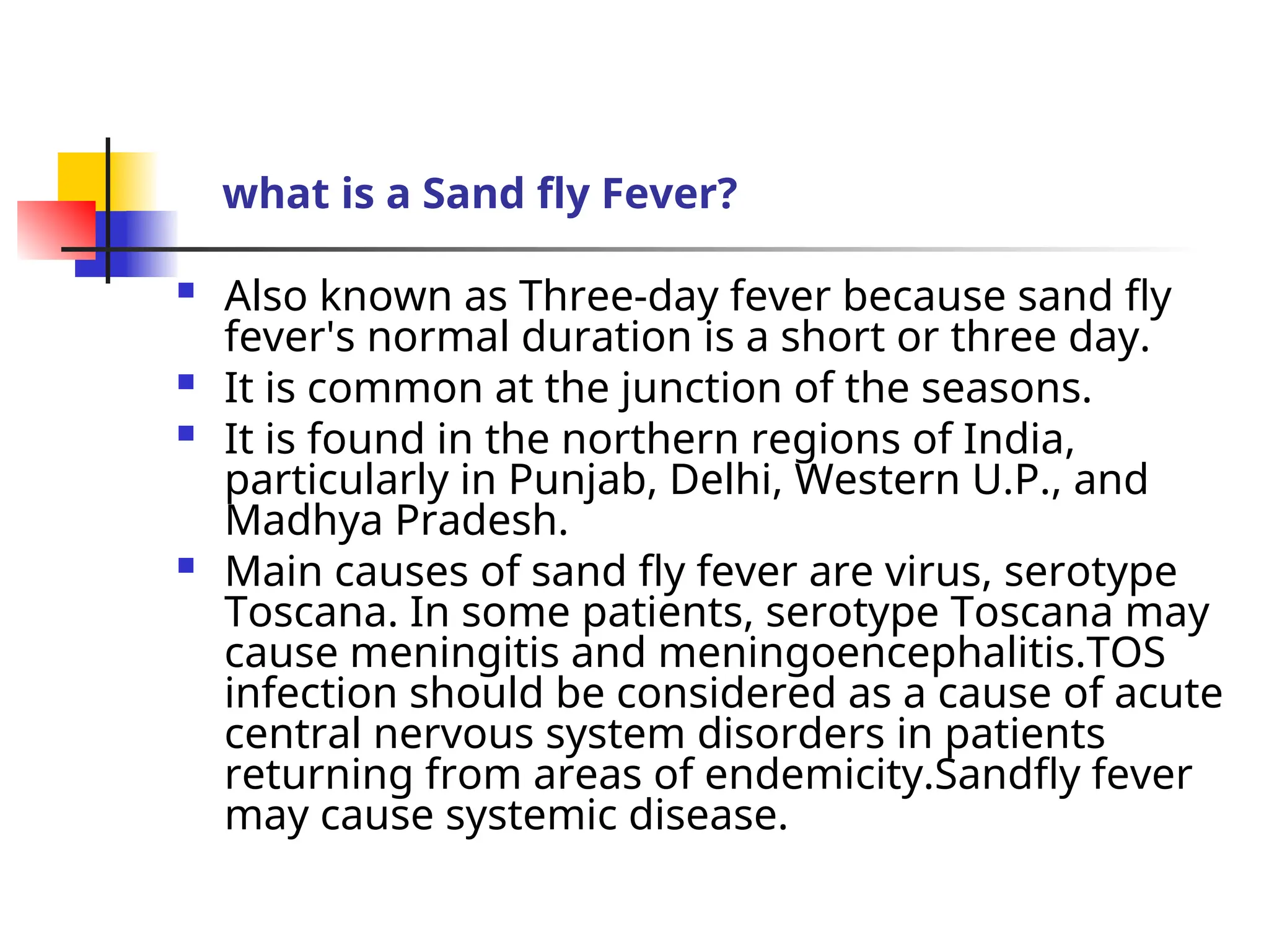 what is a Sand fly Fever?
 Also known as Three-day fever because sand fly
fever's normal duration is a short or three day.
 It is common at the junction of the seasons.
 It is found in the northern regions of India,
particularly in Punjab, Delhi, Western U.P., and
Madhya Pradesh.
 Main causes of sand fly fever are virus, serotype
Toscana. In some patients, serotype Toscana may
cause meningitis and meningoencephalitis.TOS
infection should be considered as a cause of acute
central nervous system disorders in patients
returning from areas of endemicity.Sandfly fever
may cause systemic disease.
 