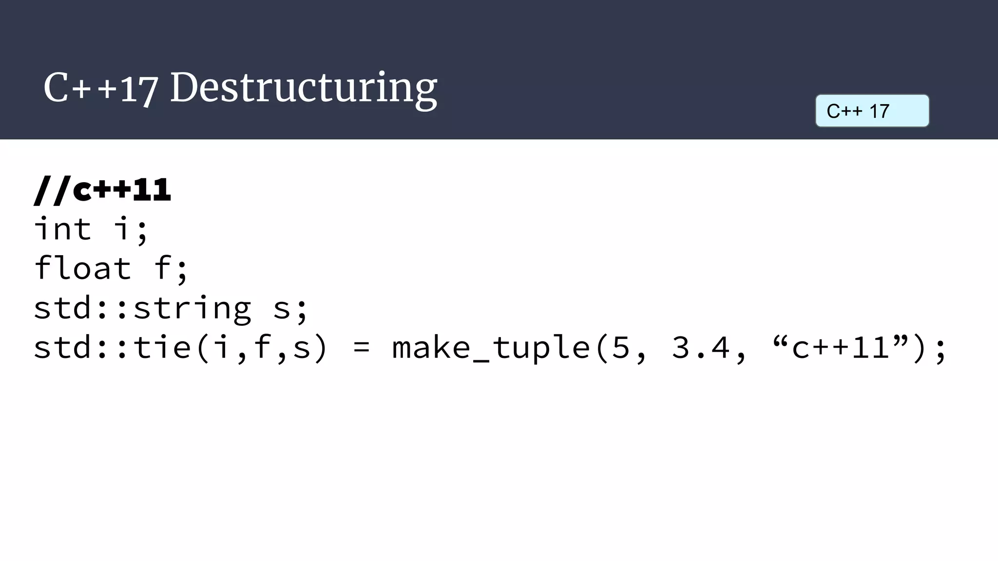 C++17 Destructuring C++ 17
//c++11
int i;
float f;
std::string s;
std::tie(i,f,s) = make_tuple(5, 3.4, “c++11”);
 