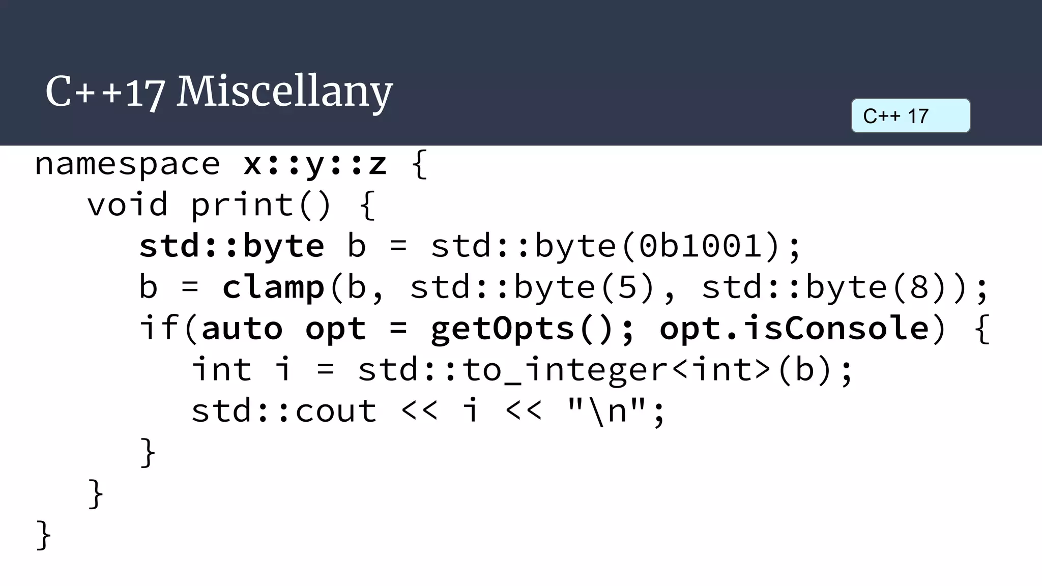 C++17 Miscellany C++ 17
namespace x::y::z {
void print() {
std::byte b = std::byte(0b1001);
b = clamp(b, std::byte(5), std::byte(8));
if(auto opt = getOpts(); opt.isConsole) {
int i = std::to_integer<int>(b);
std::cout << i << "n";
}
}
}
 