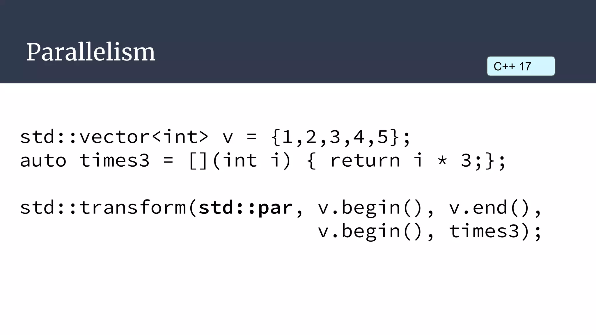 Parallelism
std::vector<int> v = {1,2,3,4,5};
auto times3 = [](int i) { return i * 3;};
std::transform(std::par, v.begin(), v.end(),
v.begin(), times3);
C++ 17
 