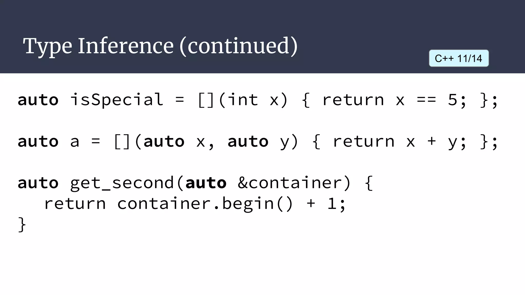 Type Inference (continued)
auto isSpecial = [](int x) { return x == 5; };
auto a = [](auto x, auto y) { return x + y; };
auto get_second(auto &container) {
return container.begin() + 1;
}
C++ 11/14
 