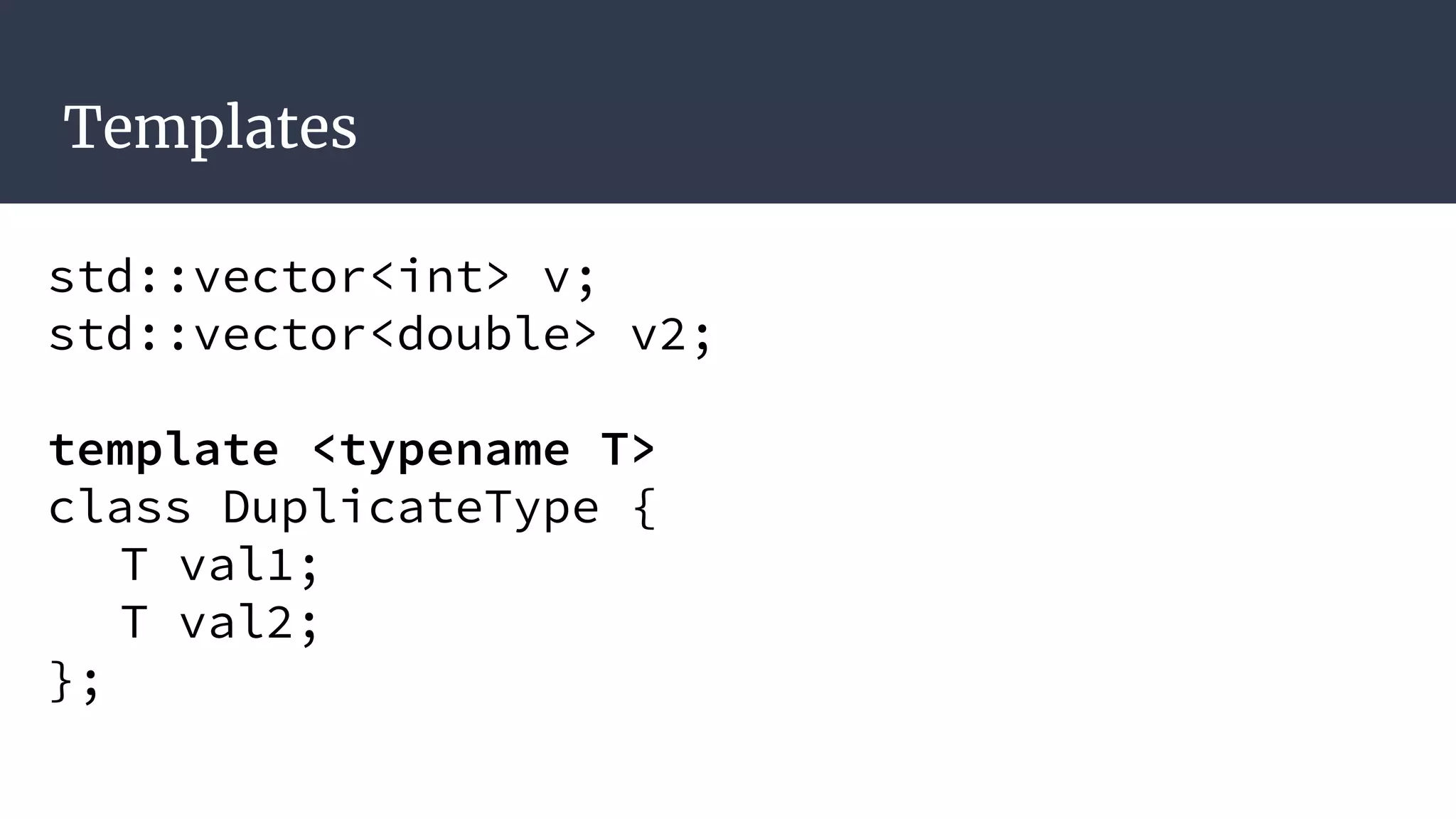 Templates
std::vector<int> v;
std::vector<double> v2;
template <typename T>
class DuplicateType {
T val1;
T val2;
};
 