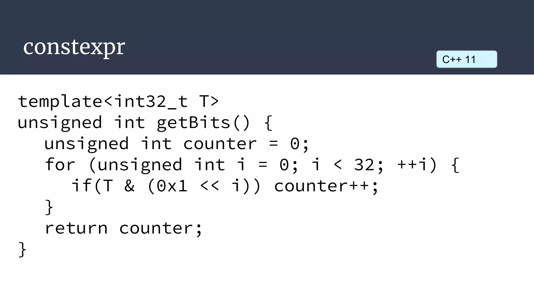 constexpr
template<int32_t T>
unsigned int getBits() {
unsigned int counter = 0;
for (unsigned int i = 0; i < 32; ++i) {
if(T & (0x1 << i)) counter++;
}
return counter;
}
C++ 11
 