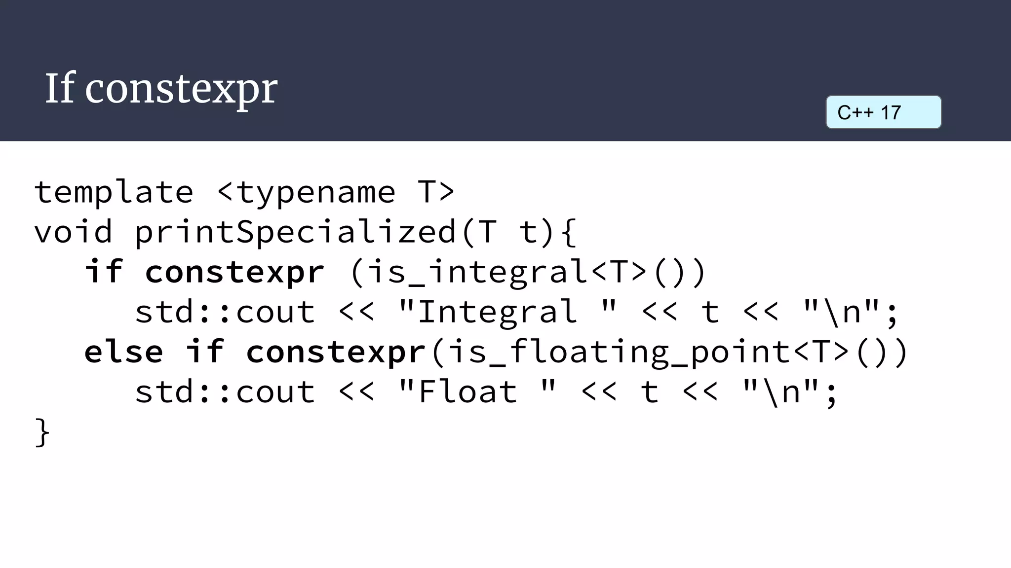 If constexpr
template <typename T>
void printSpecialized(T t){
if constexpr (is_integral<T>())
std::cout << "Integral " << t << "n";
else if constexpr(is_floating_point<T>())
std::cout << "Float " << t << "n";
}
C++ 17
 
