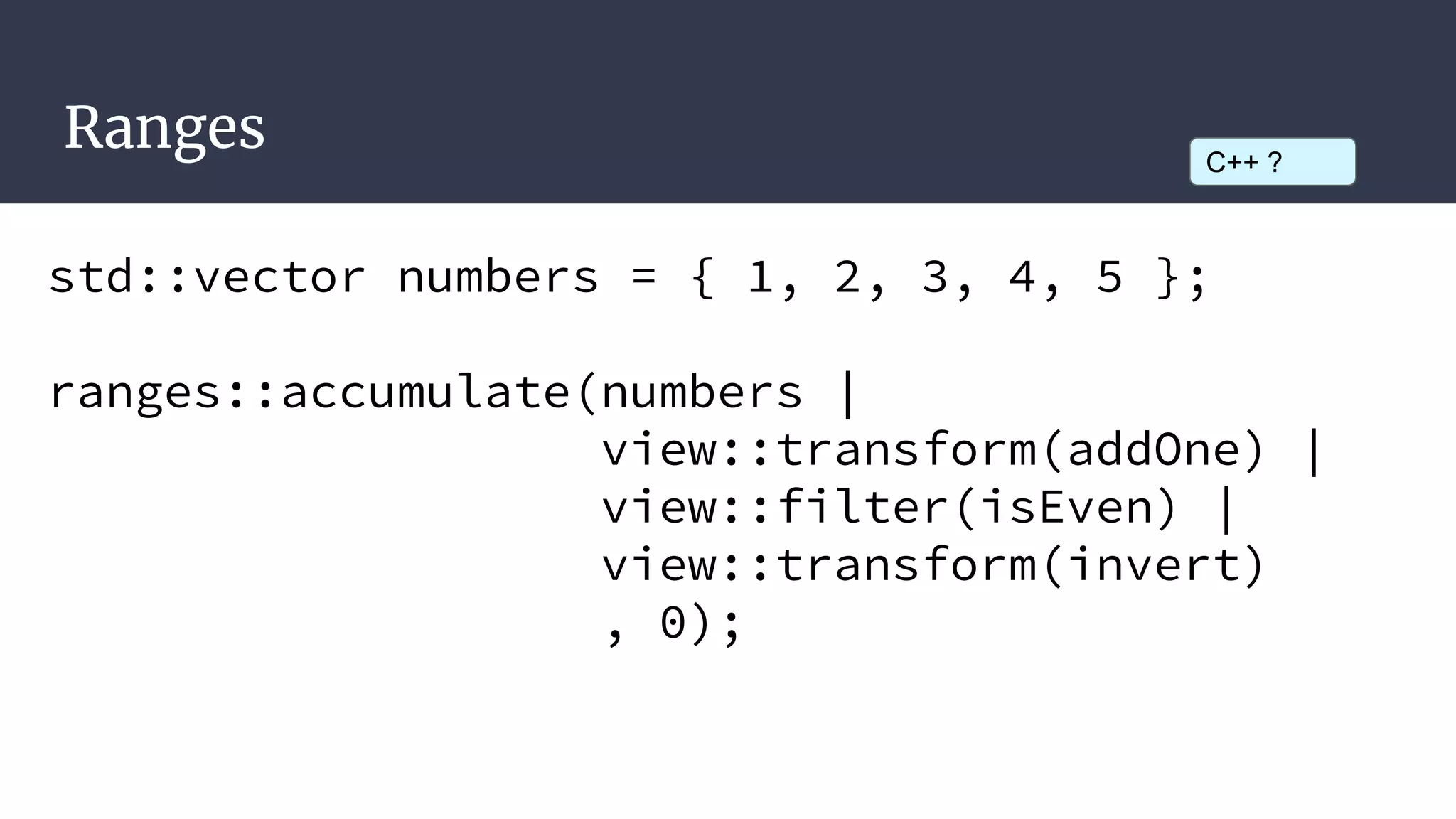 Ranges
std::vector numbers = { 1, 2, 3, 4, 5 };
ranges::accumulate(numbers |
view::transform(addOne) |
view::filter(isEven) |
view::transform(invert)
, 0);
C++ ?
 