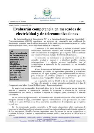 Comunicado de Prensa                                                                                         C.17-06

Antiguo Cuscatlán, 16 de agosto de 2006


       Evaluarán competencia en mercados de
        electricidad y de telecomunicaciones
       La Superintendencia de Competencia (SC) y la Superintendencia General de Electricidad y
Telecomunicaciones (SIGET) suscribieron un convenio de cooperación que establecerá los
lineamientos generales, para el análisis permanente de las condiciones de competencia que hay en los
mercados de electricidad y de las telecomunicaciones de El Salvador.
                                           El convenio es de plazo indefinido y mediante el mismo, ambas
   La                                 instituciones coordinarán esfuerzos para recolectar y procesar datos
  Superintendencia                    sobre las condiciones de competencia que se registran entre las empresas
  de Competencia y                    que venden servicios de energía y de telefonía a la población.
  la SIGET unen                            El intercambio de información y de experiencia entre las dos
  esfuerzos para                      entidades ayudará a prevenir y a identificar posibles prácticas
  prevenir e                          anticompetitivas y a ejecutar acciones coordinadas, para el
  identificar                         fortalecimiento y desarrollo de la competencia en los mercados
  posibles prácticas                  mencionados.
  anticompetitivas
                                          Se trata de incrementar la eficiencia económica y el bienestar de los
  en las empresas
                                      consumidores, por medio de seguimientos periódicos y evaluaciones
  que venden
                                      continuas de las reglas vigentes, y del comportamiento del mercado,
  servicios de                        para establecer las medidas correctivas o preventivas que sean
  energía y de                        necesarias, para evitar posibles prácticas anticompetitivas.
  telefonía.
                                 La cooperación entre la SIGET y la SC pretende mejorar los
                            servicios a los usuarios y procura una óptima aplicación de la Ley de
Competencia y de la Ley General de Electricidad y Telecomunicaciones.
     Lo anterior está comprendido dentro del objeto de la Ley de Competencia que es promover,
proteger y garantizar la competencia, mediante la prevención y eliminación de prácticas
anticompetitivas que limiten o restrinjan la entrada de cualquier agente económico al mercado
salvadoreño.
     En ese sentido la Superintendencia de Competencia ha realizado tres estudios en los mercados de
transporte terrestre de carga, combustibles líquidos y medicamentos y está por iniciarse un cuarto
estudio en el sector eléctrico, con el fin de caracterizar las condiciones de competencia que se registran
en cada uno.
    En los mencionados estudios sectoriales, la SC realiza diagnósticos sobre condiciones de
competencia, identifica posibles prácticas anticompetitivas, determina la existencia de poder sustancial
de los participantes, identifica barreras normativas contra la entrada de nuevos competidores, o
expansión de los ya existentes y, recomienda acciones de política, para procurar la eficiencia en el
mercado.
        Edificio Madreselva, Primer Nivel, Calzada El Almendro y 1ª Avenida El Espino, Urbanización Madreselva.
                                             Antiguo Cuscatlán, El Salvador.
                  Conmutador (503) 2523-6600, Fax (503) 2523-6625 Comunicaciones (503) 2523-6616
 