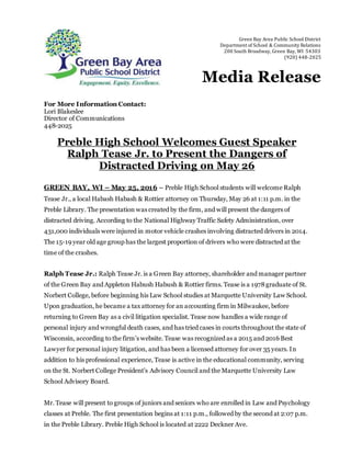 For More Information Contact:
Lori Blakeslee
Director of Communications
448-2025
Preble High School Welcomes Guest Speaker
Ralph Tease Jr. to Present the Dangers of
Distracted Driving on May 26
GREEN BAY, WI – May 25, 2016 – Preble High School students will welcome Ralph
Tease Jr., a local Habash Habash & Rottier attorney on Thursday, May 26 at 1:11 p.m. in the
Preble Library. The presentation was created by the firm, and will present the dangers of
distracted driving. According to the National Highway Traffic Safety Administration, over
431,000 individuals were injured in motor vehicle crashes involving distracted drivers in 2014.
The 15-19 year old age group has the largest proportion of drivers who were distracted at the
time of the crashes.
Ralph Tease Jr.: Ralph Tease Jr. is a Green Bay attorney, shareholder and manager partner
of the Green Bay and Appleton Habush Habush & Rottier firms. Tease is a 1978graduate of St.
Norbert College, before beginning his Law School studies at Marquette University Law School.
Upon graduation, he became a tax attorney for an accounting firm in Milwaukee, before
returning to Green Bay as a civil litigation specialist. Tease now handles a wide range of
personal injury and wrongful death cases, and has tried cases in courts throughout the state of
Wisconsin, according to the firm’s website. Tease was recognized as a 2015 and 2016 Best
Lawyer for personal injury litigation, and has been a licensed attorney for over 35 years. In
addition to his professional experience, Tease is active in the educational community, serving
on the St. Norbert College President’s Advisory Council and the Marquette University Law
School Advisory Board.
Mr. Tease will present to groups of juniors and seniors who are enrolled in Law and Psychology
classes at Preble. The first presentation begins at 1:11 p.m., followed by the second at 2:07 p.m.
in the Preble Library. Preble High School is located at 2222 Deckner Ave.
Green Bay Area Public School District
Department of School & Community Relations
200 South Broadway, Green Bay, WI 54303
(920) 448-2025
Media Release
 