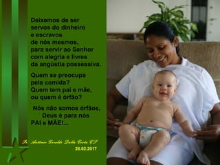Deixemos de ser
servos do dinheiro
e escravos
de nós mesmos,
para servir ao Senhor
com alegria e livres
da angústia possessiva.
Quem se preocupa
pela comida?
Quem tem pai e mãe,
ou quem é órfão?
Nós não somos órfãos,
Deus é para nós
PAI e MÃE!...
Pe. Antônio Geraldo Dalla Costa CS
26.02.2017
 