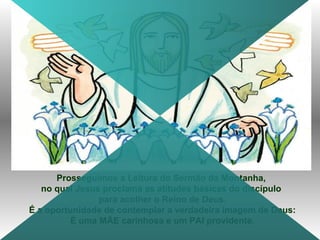Prosseguimos a Leitura do Sermão da Montanha,
no qual Jesus proclama as atitudes básicas do discípulo
para acolher o Reino de Deus.
É a oportunidade de contemplar a verdadeira imagem de Deus:
É uma MÃE carinhosa e um PAI providente.
 