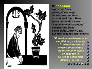 Na 1ª Leitura,
o povo de Deus,
perseguido e longe
de sua terra, sente-se
"abandonado" por Deus.
Isaías responde a esse
"sentimento de abandono",
comparando Deus
a uma MÃE CARINHOSA,
que não esquece seu filhinho:
"Poderá uma mãe esquecer
seu filhinho, e não amar
o fruto do seu ventre?
Mesmo se houvesse
alguma mulher capaz
de esquecê-lo,
eu não te esqueceria
jamais". (Is 49,14-15)
 