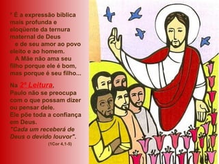 * É a expressão bíblica
mais profunda e
eloqüente da ternura
maternal de Deus
e de seu amor ao povo
eleito e ao homem.
A Mãe não ama seu
filho porque ele é bom,
mas porque é seu filho...
Na 2ª Leitura,
Paulo não se preocupa
com o que possam dizer
ou pensar dele.
Ele põe toda a confiança
em Deus.
"Cada um receberá de
Deus o devido louvor".
(1Cor 4,1-5)
 