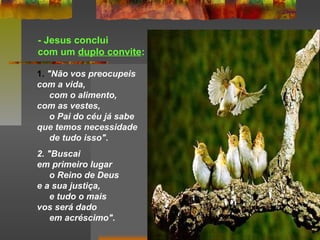 - Jesus conclui
com um duplo convite:
1. "Não vos preocupeis
com a vida,
com o alimento,
com as vestes,
o Pai do céu já sabe
que temos necessidade
de tudo isso".
2. "Buscai
em primeiro lugar
o Reino de Deus
e a sua justiça,
e tudo o mais
vos será dado
em acréscimo".
 