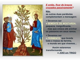 E então, ficar de braços
cruzados passivamente?
Não,
as outras duas parábolas
complementam a mensagem:
+ Devemos ser
a SEMENTE DE MOSTARDA,
pequena, insignificante,
mas que cresce até aninhar
os pássaros em seus ramos.
+ Devemos ser
o FERMENTO, que leveda
toda a massa da farinha,
o mundo em que vivemos...
Assim estaremos
transformando
o JOIO em TRIGO
 