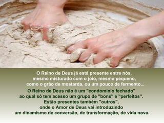 O Reino de Deus já está presente entre nós,
mesmo misturado com o joio, mesmo pequeno,
como o grão de mostarda, ou um pouco de fermento...
O Reino de Deus não é um "condomínio fechado"
ao qual só tem acesso um grupo de "bons" e "perfeitos".
Estão presentes também "outros",
onde o Amor de Deus vai introduzindo
um dinamismo de conversão, de transformação, de vida nova.
 